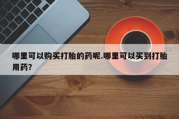 私人打胎药网店能买吗哪里可以购买打胎的药呢.哪里可以买到打胎用药？