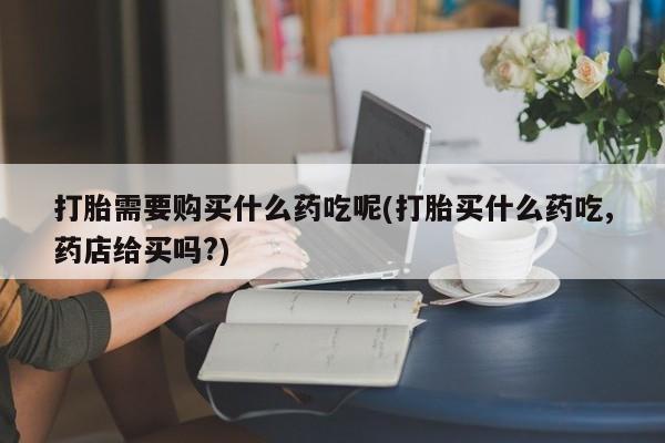 私人打胎药网店能买吗打胎需要购买什么药吃呢(打胎买什么药吃,药店给买吗?)